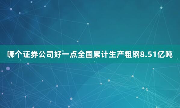 哪个证券公司好一点全国累计生产粗钢8.51亿吨