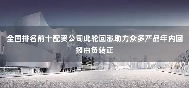 全国排名前十配资公司此轮回涨助力众多产品年内回报由负转正