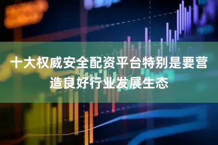 十大权威安全配资平台特别是要营造良好行业发展生态