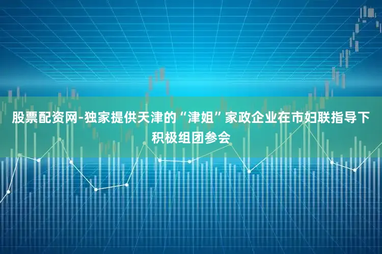 股票配资网-独家提供天津的“津姐”家政企业在市妇联指导下积极组团参会