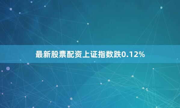 最新股票配资上证指数跌0.12%