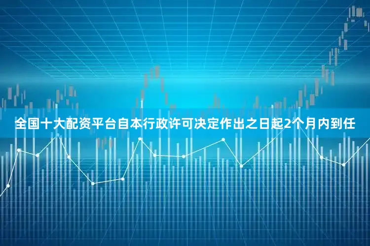 全国十大配资平台自本行政许可决定作出之日起2个月内到任