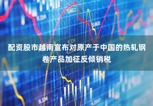 配资股市越南宣布对原产于中国的热轧钢卷产品加征反倾销税