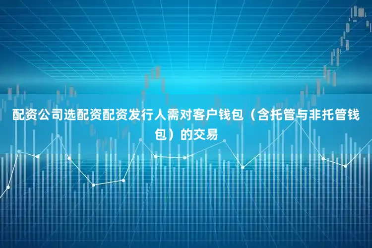 配资公司选配资配资发行人需对客户钱包（含托管与非托管钱包）的交易