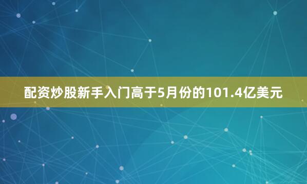 配资炒股新手入门高于5月份的101.4亿美元