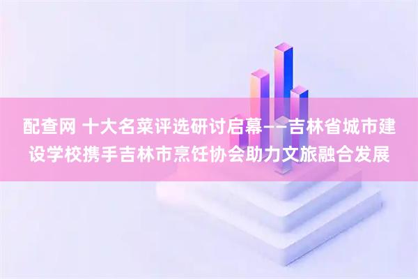 配查网 十大名菜评选研讨启幕——吉林省城市建设学校携手吉林市烹饪协会助力文旅融合发展