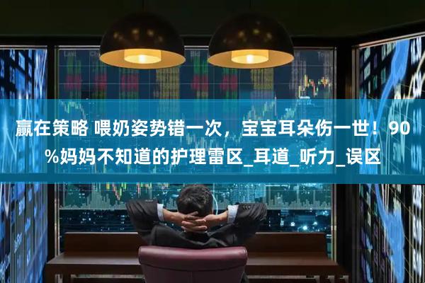 赢在策略 喂奶姿势错一次，宝宝耳朵伤一世！90%妈妈不知道的护理雷区_耳道_听力_误区