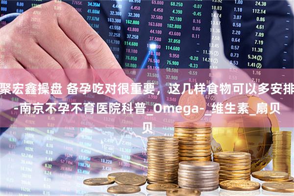 聚宏鑫操盘 备孕吃对很重要，这几样食物可以多安排-南京不孕不育医院科普_Omega-_维生素_扇贝