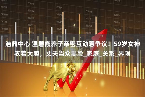 浩鼎中心 温碧霞养子亲密互动惹争议！59岁女神衣着大胆，丈夫当众黑脸_家庭_关系_界限