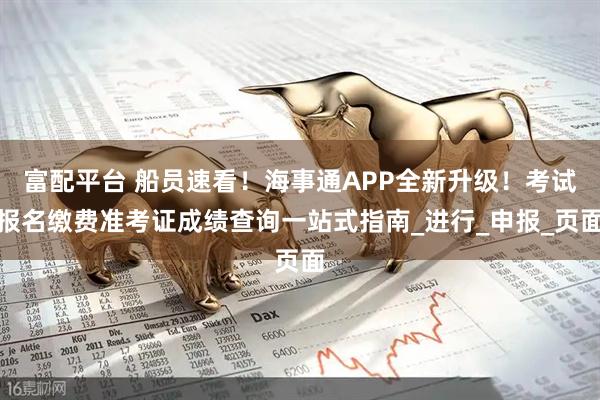 富配平台 船员速看！海事通APP全新升级！考试报名缴费准考证成绩查询一站式指南_进行_申报_页面