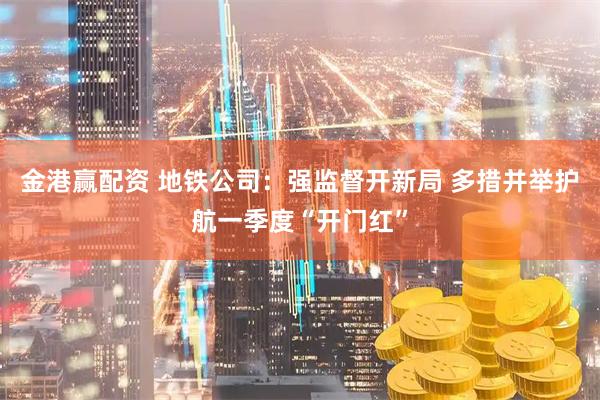 金港赢配资 地铁公司：强监督开新局 多措并举护航一季度“开门红”