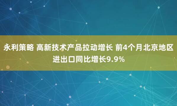 永利策略 高新技术产品拉动增长 前4个月北京地区进出口同比增长9.9%