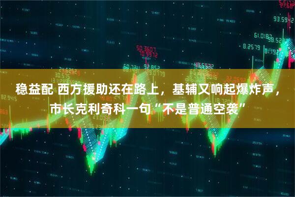 稳益配 西方援助还在路上，基辅又响起爆炸声，市长克利奇科一句“不是普通空袭”