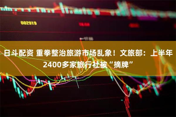 日斗配资 重拳整治旅游市场乱象！文旅部：上半年2400多家旅行社被“摘牌”