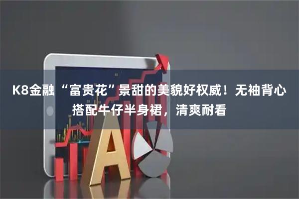 K8金融 “富贵花”景甜的美貌好权威！无袖背心搭配牛仔半身裙，清爽耐看