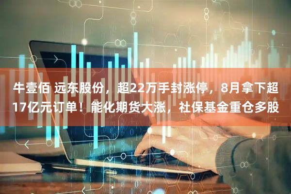 牛壹佰 远东股份，超22万手封涨停，8月拿下超17亿元订单！能化期货大涨，社保基金重仓多股