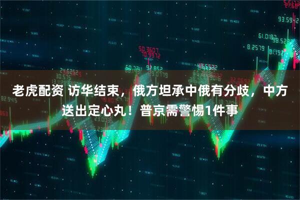 老虎配资 访华结束，俄方坦承中俄有分歧，中方送出定心丸！普京需警惕1件事